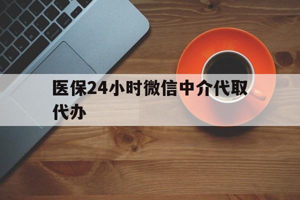 沧州医保24小时微信中介代取代办(医保24小时微信中介代取代办怎么取消)