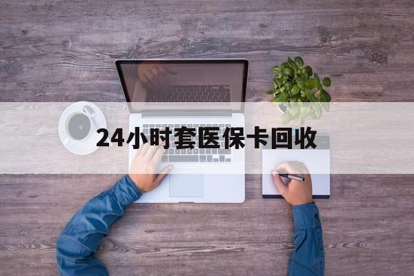 沧州24小时套医保卡回收(24小时套医保卡回收联系方式)